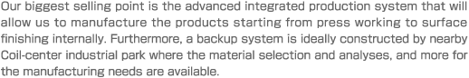 Our biggest selling point is the advanced integrated production system that will allow us to manufacture the products starting from press working to surface finishing internally. Furthermore, a backup system is ideally constructed by nearby Coil-center industrial park where the material selection and analyses, and more for the manufacturing needs are available.