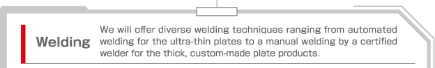 Welding  We will offer diverse welding techniques ranging from automated welding for the ultra-thin plates to a manual welding by a certified welder for the thick, custom-made plate products.