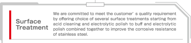 Surface Treatment  We are committed to meet the customer's quality requirement by offering choice of several surface treatments starting from acid cleaning and electrolytic polish to buff and electrolytic polish combined together to improve the corrosive resistance of stainless steel.