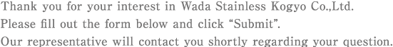 Thank you for your interest in Wada Stainless Kogyo Co.,Ltd. Please fill out the form below and click 