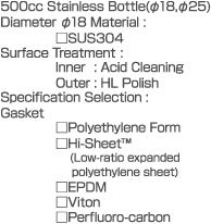 500cc  Stainless Bottle(dia.18,dia.25)  Diameter dia.18  Material: SUS304  Surface Treatment:  Inner: Acid Cleaning  Outer: HL Polish  Specification Selection: Gasket  Polyethylene Form  Hi-Sheet  (Low-ratio expanded polyethylene sheet)  EPDM  Viton  Perfluoro-carbon