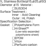 1L  Stainless Bottle(dia.15,dia.25,dia.50)  Diameter dia.15  Material: SUS304  Surface Treatment:  Inner: Acid Cleaning  Outer: HL Polish  Specification Selection:  Gasket  Polyethylene Form  Hi-Sheet  (Low-ratio expanded polyethylene sheet)  EPDM  Viton  Perfluoro-carbon