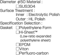 Diameter dia.50  Material: SUS304  Surface Treatment:  Inner: Electrolytic Polish  Outer: HL Polish  Specification Selection:  Gasket  Polyethylene Form  Hi-Sheet  (Low-ratio expanded polyethylene sheet)  EPDM  Viton  Perfluoro-carbon