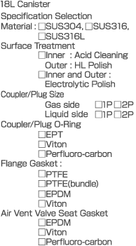 18L Canister  Specification Selection  Material: SUS304, SUS316, SUS316L  Surface Treatment  Inner: Acid Cleaning  Outer: HL Polish  Inner and Outer: Electrolytic Polish  Coupler/Plug Size  Gas side 1P 2P  Liquid side 1P 2P  Coupler/Plug O-Ring  EPT  Viton  Perfluoro-carbon  Flange Gasket: PTFE  PTFE  PTFE (bundle)  EPDM  Viton  Air Vent Valve Seat Gasket: EPDM  Viton  Perfluoro-carbon
