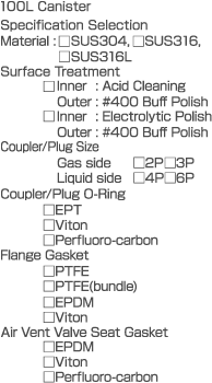 100L Canister  Specification Selection  Material: SUS304, SUS316, SUS316L  Surface Treatment	Inner: Acid Cleaning  Outer: #400 Buff Polish  Inner: Electrolytic Polish  Outer: #400 Buff Polish  Coupler/Plug Size  Gas side 2P 3P  Liquid side 4P 6P  Coupler/Plug O-Ring  EPT  Viton  Perfluoro-carbon  Flange Gasket  PTFE  PTFE (bundle)  EPDM  Viton  Air Vent Valve Seat Gasket  EPDM  Viton  Perfluoro-carbon