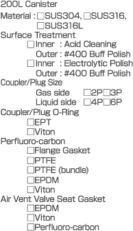 200L Canister  Material: SUS304, SUS316, SUS316L  Surface Treatment  Inner: Acid Cleaning  Outer: #400 Buff Polish  Inner: Electrolytic Polish  Outer: #400 Buff Polish  Coupler/Plug Size  Gas side 2P 3P  Liquid side 4P 6P  Coupler/Plug O-Ring  EPT  Viton  Perfluoro-carbon  Flange Gasket  PTFE  PTFE (bundle)  EPDM  Viton  Air Vent Valve Seat Gasket  EPDM  Viton  Perfluoro-carbon
