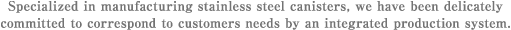Specialized in manufacturing stainless steel canisters, we have been delicately committed to correspond to customers needs by an integrated production system.